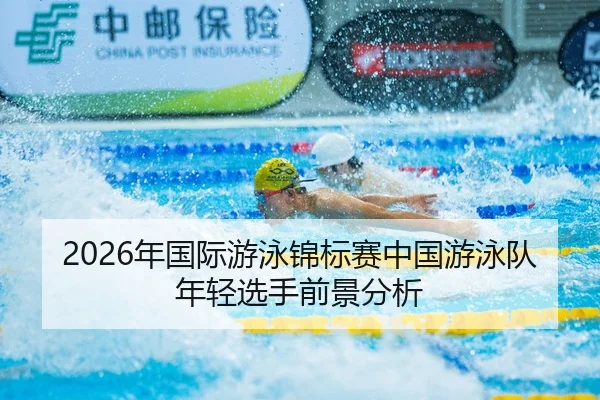 2026年国际游泳锦标赛中国游泳队年轻选手前景分析