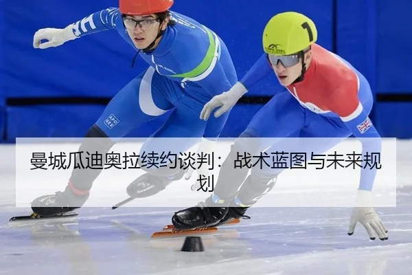 曼城瓜迪奥拉续约谈判：战术蓝图与未来规划