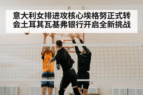 意大利女排进攻核心埃格努正式转会土耳其瓦基弗银行开启全新挑战