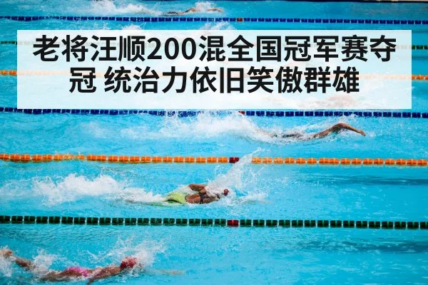 老将汪顺200混全国冠军赛夺冠 统治力依旧笑傲群雄