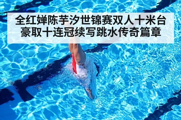 全红婵陈芋汐世锦赛双人十米台豪取十连冠续写跳水传奇篇章