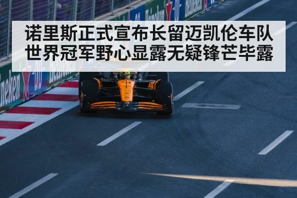 诺里斯正式宣布长留迈凯伦车队世界冠军野心显露无疑锋芒毕露